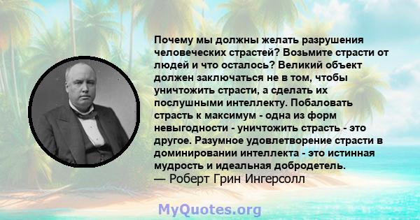 Почему мы должны желать разрушения человеческих страстей? Возьмите страсти от людей и что осталось? Великий объект должен заключаться не в том, чтобы уничтожить страсти, а сделать их послушными интеллекту. Побаловать