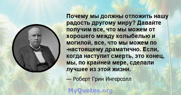 Почему мы должны отложить нашу радость другому миру? Давайте получим все, что мы можем от хорошего между колыбелью и могилой, все, что мы можем по -настоящему драматично. Если, когда наступит смерть, это конец, мы, по