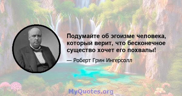 Подумайте об эгоизме человека, который верит, что бесконечное существо хочет его похвалы!