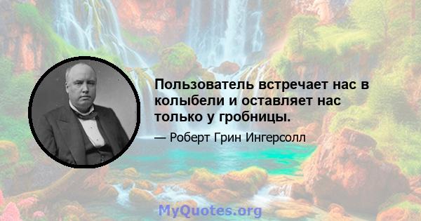 Пользователь встречает нас в колыбели и оставляет нас только у гробницы.