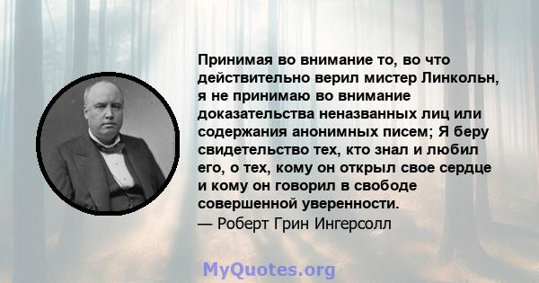 Принимая во внимание то, во что действительно верил мистер Линкольн, я не принимаю во внимание доказательства неназванных лиц или содержания анонимных писем; Я беру свидетельство тех, кто знал и любил его, о тех, кому