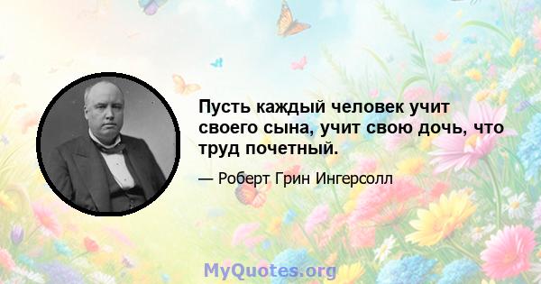 Пусть каждый человек учит своего сына, учит свою дочь, что труд почетный.