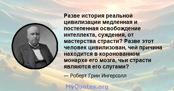 Разве история реальной цивилизации медленная и постепенная освобождение интеллекта, суждения, от мастерства страсти? Разве этот человек цивилизован, чей причина находится в коронованном монархе его мозга, чьи страсти