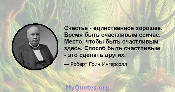 Счастье - единственное хорошее. Время быть счастливым сейчас. Место, чтобы быть счастливым здесь. Способ быть счастливым - это сделать других.