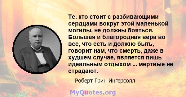 Те, кто стоит с разбивающими сердцами вокруг этой маленькой могилы, не должны бояться. Большая и благородная вера во все, что есть и должно быть, говорит нам, что смерть, даже в худшем случае, является лишь идеальным