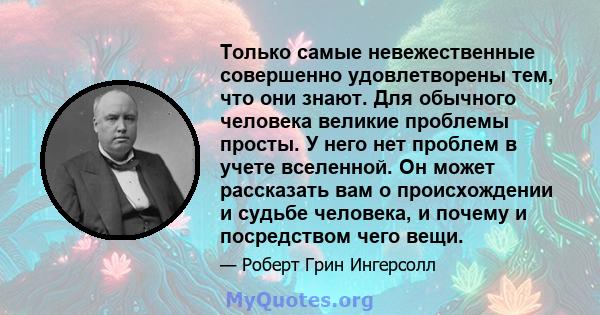 Только самые невежественные совершенно удовлетворены тем, что они знают. Для обычного человека великие проблемы просты. У него нет проблем в учете вселенной. Он может рассказать вам о происхождении и судьбе человека, и