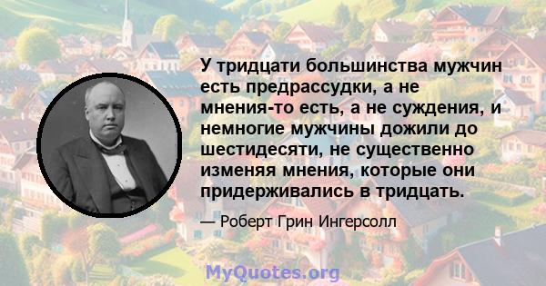 У тридцати большинства мужчин есть предрассудки, а не мнения-то есть, а не суждения, и немногие мужчины дожили до шестидесяти, не существенно изменяя мнения, которые они придерживались в тридцать.