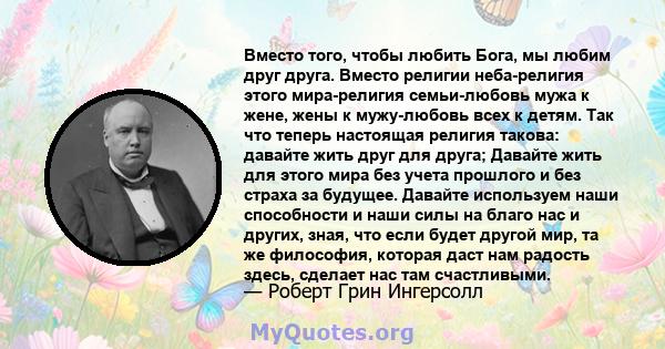 Вместо того, чтобы любить Бога, мы любим друг друга. Вместо религии неба-религия этого мира-религия семьи-любовь мужа к жене, жены к мужу-любовь всех к детям. Так что теперь настоящая религия такова: давайте жить друг