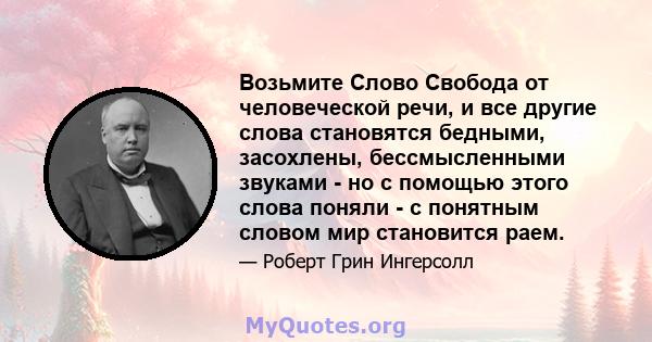 Возьмите Слово Свобода от человеческой речи, и все другие слова становятся бедными, засохлены, бессмысленными звуками - но с помощью этого слова поняли - с понятным словом мир становится раем.