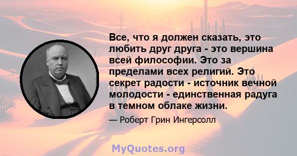 Все, что я должен сказать, это любить друг друга - это вершина всей философии. Это за пределами всех религий. Это секрет радости - источник вечной молодости - единственная радуга в темном облаке жизни.