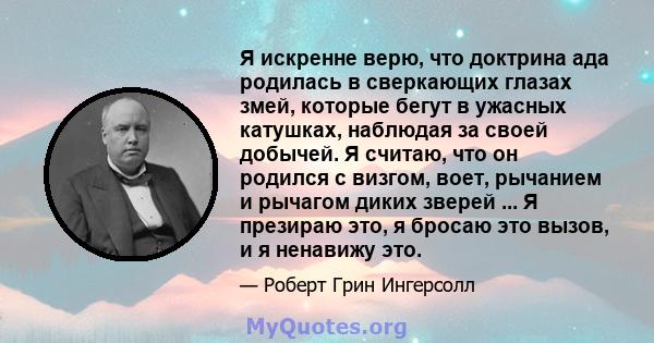 Я искренне верю, что доктрина ада родилась в сверкающих глазах змей, которые бегут в ужасных катушках, наблюдая за своей добычей. Я считаю, что он родился с визгом, воет, рычанием и рычагом диких зверей ... Я презираю