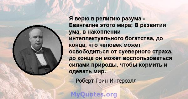 Я верю в религию разума - Евангелие этого мира; В развитии ума, в накоплении интеллектуального богатства, до конца, что человек может освободиться от суеверного страха, до конца он может воспользоваться силами природы,