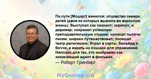 По пути [Моцарт] женился; отцовство семеро детей (двое из которых выжили во взрослую жизнь); Выступал как пианист; скрипач; и дирижер; сохранил успешную преподавательскую студию; написал тысячи писем; широко