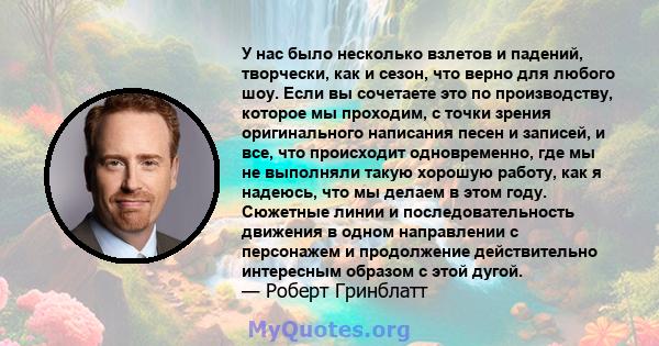 У нас было несколько взлетов и падений, творчески, как и сезон, что верно для любого шоу. Если вы сочетаете это по производству, которое мы проходим, с точки зрения оригинального написания песен и записей, и все, что