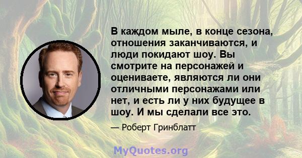 В каждом мыле, в конце сезона, отношения заканчиваются, и люди покидают шоу. Вы смотрите на персонажей и оцениваете, являются ли они отличными персонажами или нет, и есть ли у них будущее в шоу. И мы сделали все это.