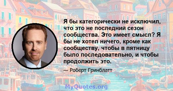 Я бы категорически не исключил, что это не последний сезон сообщества. Это имеет смысл? Я бы не хотел ничего, кроме как сообществу, чтобы в пятницу было последовательно, и чтобы продолжить это.