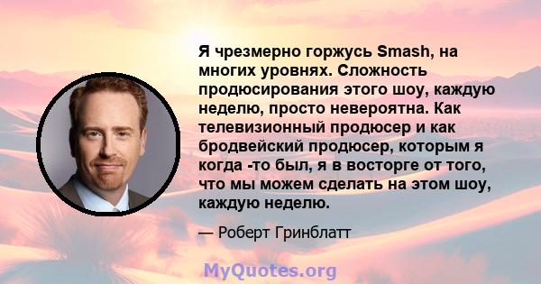 Я чрезмерно горжусь Smash, на многих уровнях. Сложность продюсирования этого шоу, каждую неделю, просто невероятна. Как телевизионный продюсер и как бродвейский продюсер, которым я когда -то был, я в восторге от того,