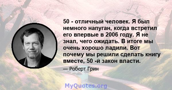 50 - отличный человек. Я был немного напуган, когда встретил его впервые в 2006 году. Я не знал, чего ожидать. В итоге мы очень хорошо ладили. Вот почему мы решили сделать книгу вместе, 50 -й закон власти.