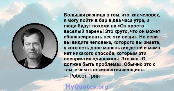 Большая разница в том, что, как человек, я могу пойти в бар в два часа утра, и люди будут похожи на «Он просто веселый парень! Это круто, что он может сбалансировать все эти вещи». Но если вы видите человека, которого