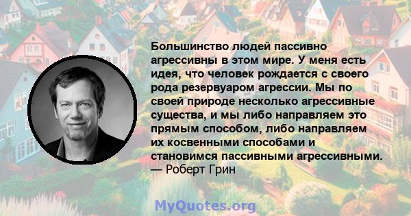 Большинство людей пассивно агрессивны в этом мире. У меня есть идея, что человек рождается с своего рода резервуаром агрессии. Мы по своей природе несколько агрессивные существа, и мы либо направляем это прямым