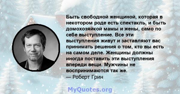 Быть свободной женщиной, которая в некотором роде есть спектакль, и быть домохозяйкой мамы и жены, само по себе выступление. Все эти выступления живут и заставляют вас принимать решения о том, кто вы есть на самом деле. 