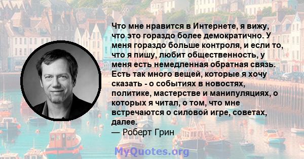 Что мне нравится в Интернете, я вижу, что это гораздо более демократично. У меня гораздо больше контроля, и если то, что я пишу, любит общественность, у меня есть немедленная обратная связь. Есть так много вещей,