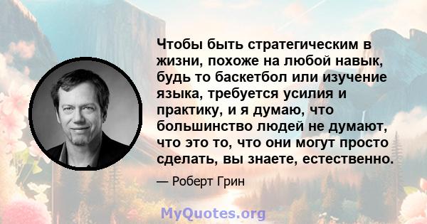 Чтобы быть стратегическим в жизни, похоже на любой навык, будь то баскетбол или изучение языка, требуется усилия и практику, и я думаю, что большинство людей не думают, что это то, что они могут просто сделать, вы