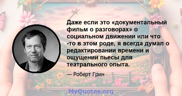 Даже если это «документальный фильм о разговорах» о социальном движении или что -то в этом роде, я всегда думал о редактировании времени и ощущении пьесы для театрального опыта.