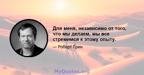 Для меня, независимо от того, что мы делаем, мы все стремимся к этому опыту.