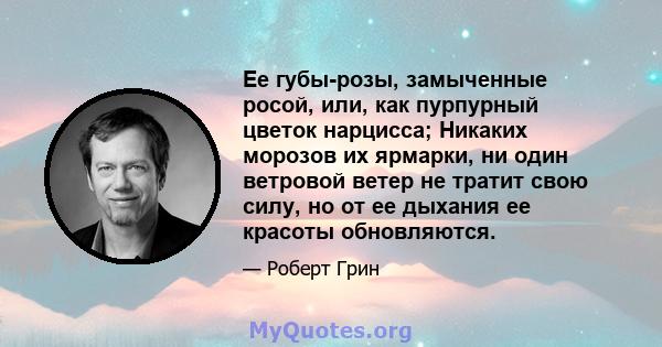 Ее губы-розы, замыченные росой, или, как пурпурный цветок нарцисса; Никаких морозов их ярмарки, ни один ветровой ветер не тратит свою силу, но от ее дыхания ее красоты обновляются.