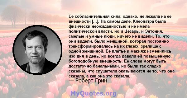 Ее соблазнительная сила, однако, не лежала на ее внешности [...]. На самом деле, Клеопатра была физически неожиданностью и не имела политической власти, но и Цезарь, и Энтония, смелые и умные люди, ничего не видели. То, 