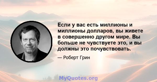 Если у вас есть миллионы и миллионы долларов, вы живете в совершенно другом мире. Вы больше не чувствуете это, и вы должны это почувствовать.