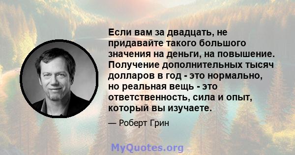 Если вам за двадцать, не придавайте такого большого значения на деньги, на повышение. Получение дополнительных тысяч долларов в год - это нормально, но реальная вещь - это ответственность, сила и опыт, который вы