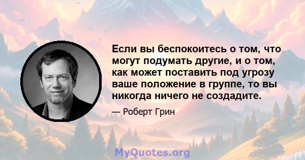 Если вы беспокоитесь о том, что могут подумать другие, и о том, как может поставить под угрозу ваше положение в группе, то вы никогда ничего не создадите.