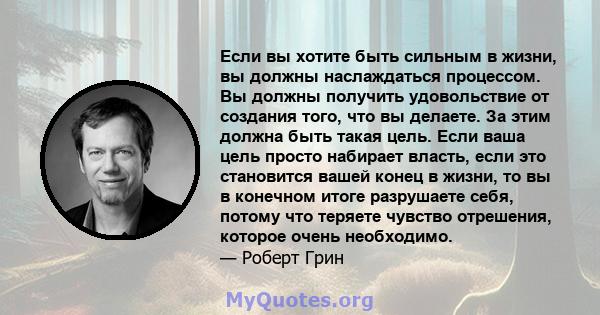 Если вы хотите быть сильным в жизни, вы должны наслаждаться процессом. Вы должны получить удовольствие от создания того, что вы делаете. За этим должна быть такая цель. Если ваша цель просто набирает власть, если это