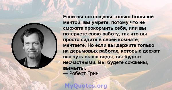 Если вы поглощены только большой мечтой, вы умрете, потому что не сможете прокормить себя, или вы потеряете свою работу, так что вы просто сидите в своей комнате, мечтаете, Но если вы держите только на дерьмовых