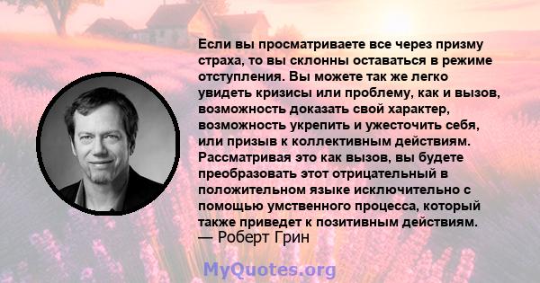 Если вы просматриваете все через призму страха, то вы склонны оставаться в режиме отступления. Вы можете так же легко увидеть кризисы или проблему, как и вызов, возможность доказать свой характер, возможность укрепить и 