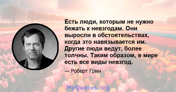 Есть люди, которым не нужно бежать к невзгодам. Они выросли в обстоятельствах, когда это навязывается им. Другие люди ведут, более толчны. Таким образом, в мире есть все виды невзгод.