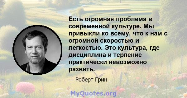 Есть огромная проблема в современной культуре. Мы привыкли ко всему, что к нам с огромной скоростью и легкостью. Это культура, где дисциплина и терпение практически невозможно развить.