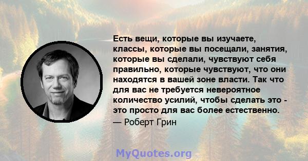 Есть вещи, которые вы изучаете, классы, которые вы посещали, занятия, которые вы сделали, чувствуют себя правильно, которые чувствуют, что они находятся в вашей зоне власти. Так что для вас не требуется невероятное