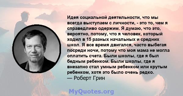 Идея социальной деятельности, что мы всегда выступаем с личности, - это то, чем я справедливо одержим. Я думаю, что это, вероятно, потому, что я человек, который ходил в 15 разных начальных и средних школ. Я все время