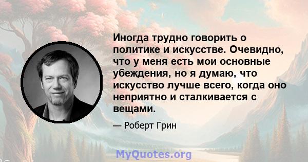 Иногда трудно говорить о политике и искусстве. Очевидно, что у меня есть мои основные убеждения, но я думаю, что искусство лучше всего, когда оно неприятно и сталкивается с вещами.