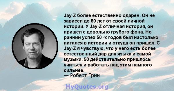 Jay-Z более естественно одарен. Он не зависел до 50 лет от своей личной истории. У Jay-Z отличная история, он пришел с довольно грубого фона. Но ранний успех 50 -х годов был настолько питался в истории и откуда он