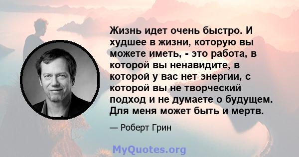 Жизнь идет очень быстро. И худшее в жизни, которую вы можете иметь, - это работа, в которой вы ненавидите, в которой у вас нет энергии, с которой вы не творческий подход и не думаете о будущем. Для меня может быть и