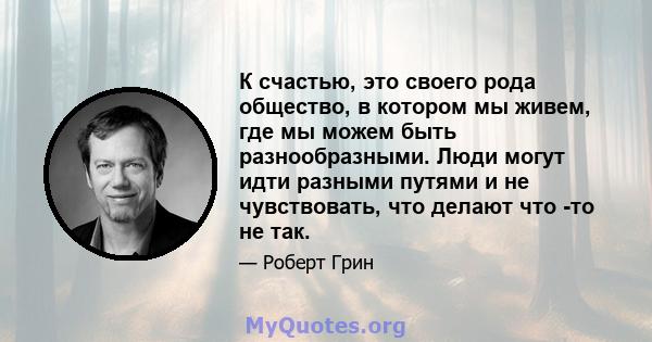 К счастью, это своего рода общество, в котором мы живем, где мы можем быть разнообразными. Люди могут идти разными путями и не чувствовать, что делают что -то не так.