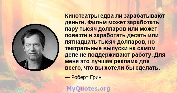 Кинотеатры едва ли зарабатывают деньги. Фильм может заработать пару тысяч долларов или может повезти и заработать десять или пятнадцать тысяч долларов, но театральные выпуски на самом деле не поддерживают работу. Для