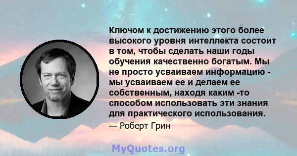 Ключом к достижению этого более высокого уровня интеллекта состоит в том, чтобы сделать наши годы обучения качественно богатым. Мы не просто усваиваем информацию - мы усваиваем ее и делаем ее собственным, находя каким