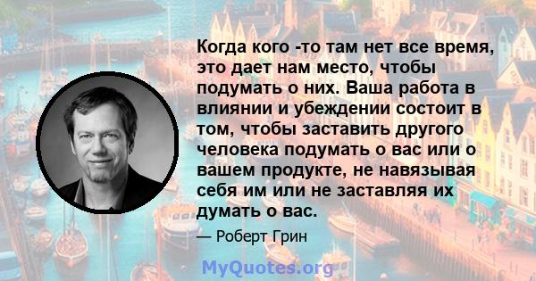 Когда кого -то там нет все время, это дает нам место, чтобы подумать о них. Ваша работа в влиянии и убеждении состоит в том, чтобы заставить другого человека подумать о вас или о вашем продукте, не навязывая себя им или 