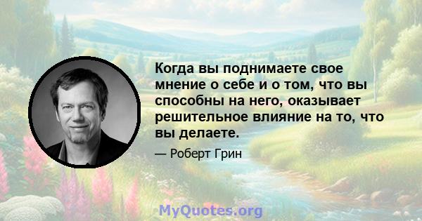 Когда вы поднимаете свое мнение о себе и о том, что вы способны на него, оказывает решительное влияние на то, что вы делаете.