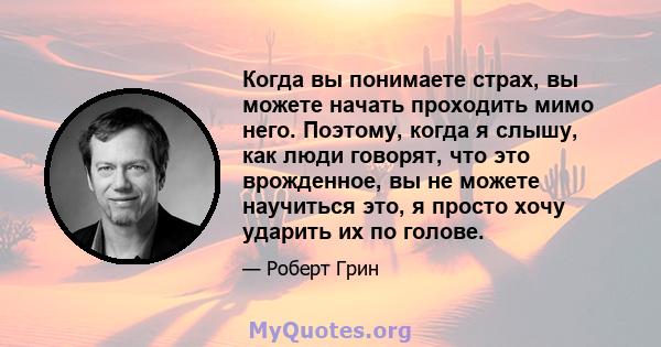 Когда вы понимаете страх, вы можете начать проходить мимо него. Поэтому, когда я слышу, как люди говорят, что это врожденное, вы не можете научиться это, я просто хочу ударить их по голове.